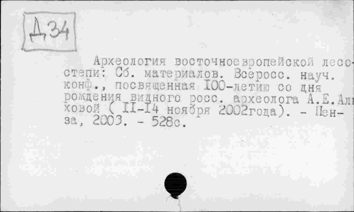 ﻿Археология восточноевропейской лесс степи: Об. материалов. Зсеросс. науч, конф., посвященная 100-летию со дня рождения видного росс, археолога А.Е.Ал ховой < Xi-14 ноября ЕООЗгода). - Пенза, 2003. - 528с.